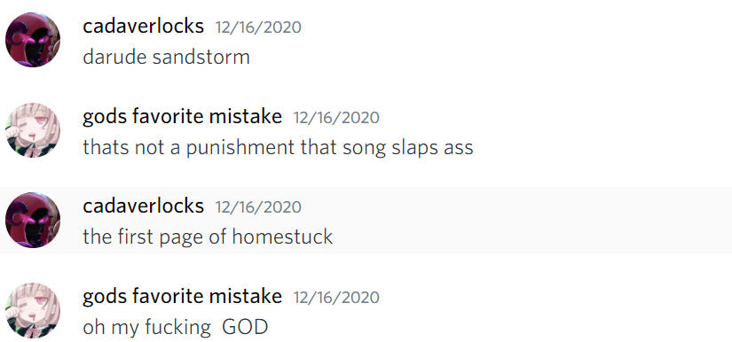 ID: A screenshot of a short Discord conversation between me and my sister from the 16th of December, 2020. The texts read: "Darude Sandstorm" "That's not a punishment, that song slaps ass" "The first page of Homestuck" "Oh my fucking God"